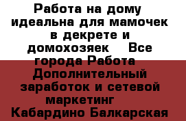  Работа на дому (идеальна для мамочек в декрете и домохозяек) - Все города Работа » Дополнительный заработок и сетевой маркетинг   . Кабардино-Балкарская респ.